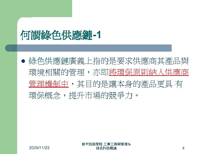 何謂綠色供應鏈-1 l 綠色供應鏈廣義上指的是要求供應商其產品與 綠色供應鏈 環境相關的管理，亦即將環保原則納入供應商 管理機制中，其目的是讓本身的產品更具 有 環保概念，提升市場的競爭力。 2009/11/23 修平技術學院 業 程與管理系 綠色科技概論 4