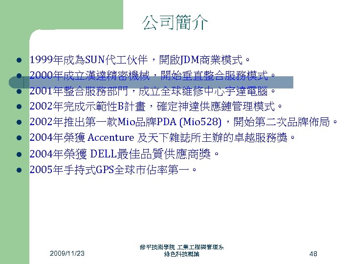 公司簡介 l l l l 1999年成為SUN代 伙伴，開啟JDM商業模式。 2000年成立漢達精密機械，開始垂直整合服務模式。 2001年整合服務部門，成立全球維修中心宇達電腦。 2002年完成示範性B計畫，確定神達供應鏈管理模式。 2002年推出第一款Mio品牌PDA (Mio 528)，開始第二次品牌佈局。 2004年榮獲