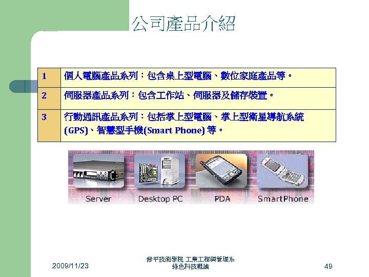 公司產品介紹 1 個人電腦產品系列：包含桌上型電腦、數位家庭產品等。 2 伺服器產品系列：包含 作站、伺服器及儲存裝置。 3 行動通訊產品系列：包括掌上型電腦、掌上型衛星導航系統 (GPS)、智慧型手機(Smart Phone) 等。 2009/11/23 修平技術學院 業