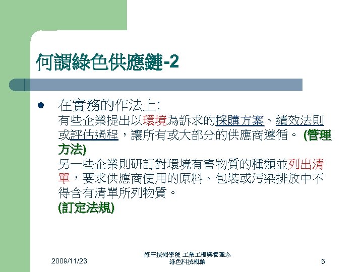 何謂綠色供應鏈-2 l 在實務的作法上: 有些企業提出以環境為訴求的採購方案、績效法則 採購方案 或評估過程，讓所有或大部分的供應商遵循。 (管理 方法) 另一些企業則研訂對環境有害物質的種類並列出清 單，要求供應商使用的原料、包裝或污染排放中不 得含有清單所列物質。 (訂定法規) 2009/11/23 修平技術學院