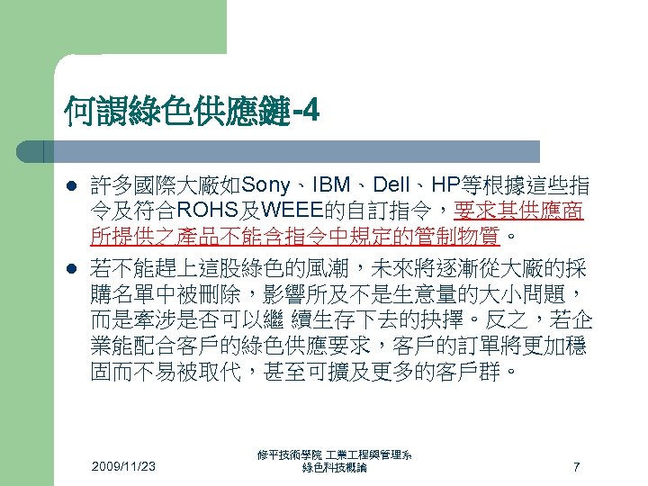 何謂綠色供應鏈-4 l l 許多國際大廠如Sony、IBM、Dell、HP等根據這些指 令及符合ROHS及WEEE的自訂指令，要求其供應商 所提供之產品不能含指令中規定的管制物質。 若不能趕上這股綠色的風潮，未來將逐漸從大廠的採 購名單中被刪除，影響所及不是生意量的大小問題， 而是牽涉是否可以繼 續生存下去的抉擇。反之，若企 業能配合客戶的綠色供應要求，客戶的訂單將更加穩 固而不易被取代，甚至可擴及更多的客戶群。 2009/11/23 修平技術學院