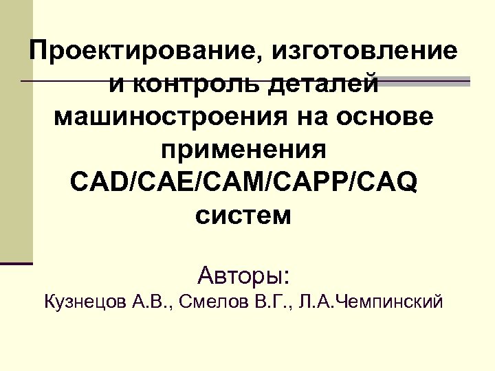 Проектирование, изготовление и контроль деталей машиностроения на основе применения CAD/CAE/CAM/CAPP/CAQ систем Авторы: Кузнецов А.