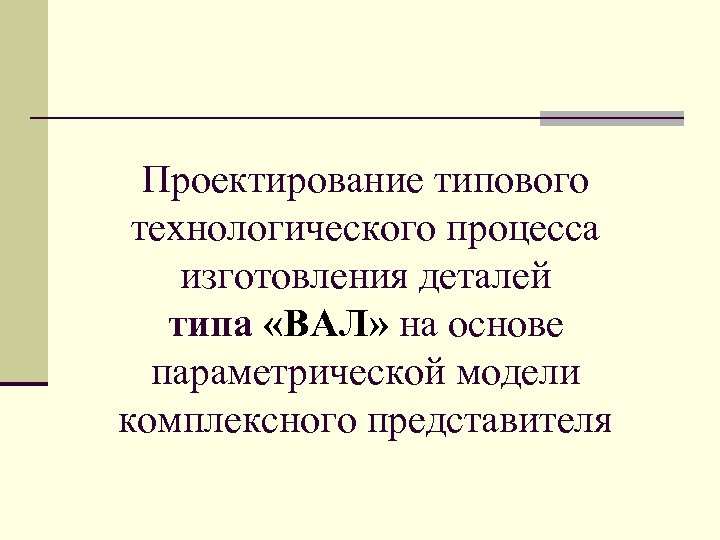 Проектирование типового технологического процесса изготовления деталей типа «ВАЛ» на основе параметрической модели комплексного представителя