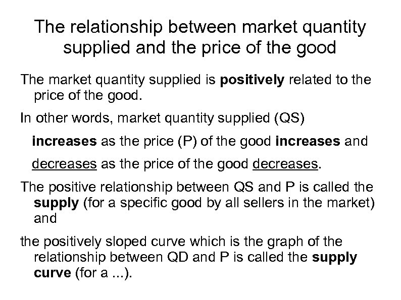 The relationship between market quantity supplied and the price of the good The market