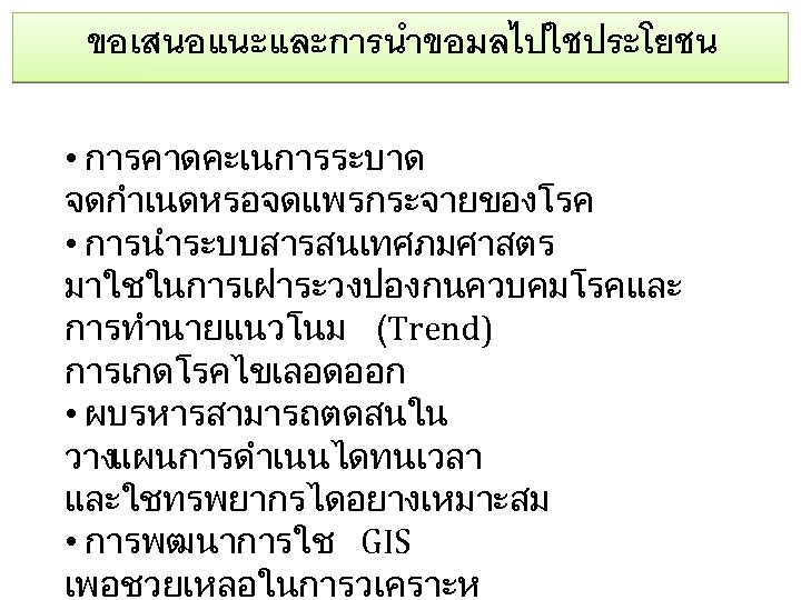 ขอเสนอแนะและการนำขอมลไปใชประโยชน • การคาดคะเนการระบาด จดกำเนดหรอจดแพรกระจายของโรค • การนำระบบสารสนเทศภมศาสตร มาใชในการเฝาระวงปองกนควบคมโรคและ การทำนายแนวโนม (Trend) การเกดโรคไขเลอดออก • ผบรหารสามารถตดสนใน วางแผนการดำเนนไดทนเวลา และใชทรพยากรไดอยางเหมาะสม