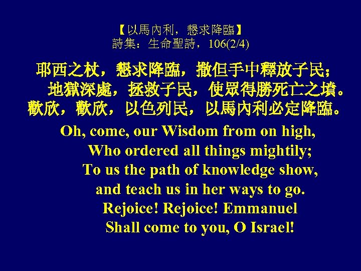 【以馬內利，懇求降臨】 詩集：生命聖詩，106(2/4) 耶西之杖，懇求降臨，撒但手中釋放子民； 地獄深處，拯救子民，使眾得勝死亡之墳。 歡欣，歡欣，以色列民，以馬內利必定降臨。 Oh, come, our Wisdom from on high, Who ordered