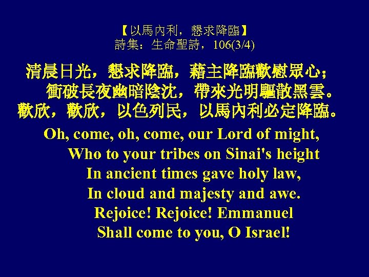 【以馬內利，懇求降臨】 詩集：生命聖詩，106(3/4) 清晨日光，懇求降臨，藉主降臨歡慰眾心； 衝破長夜幽暗陰沈，帶來光明驅散黑雲。 歡欣，歡欣，以色列民，以馬內利必定降臨。 Oh, come, our Lord of might, Who to your