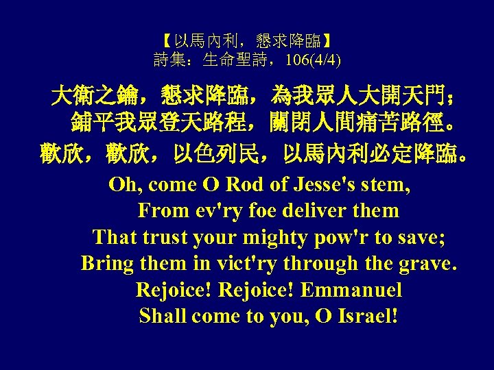 【以馬內利，懇求降臨】 詩集：生命聖詩，106(4/4) 大衛之鑰，懇求降臨，為我眾人大開天門； 鋪平我眾登天路程，關閉人間痛苦路徑。 歡欣，歡欣，以色列民，以馬內利必定降臨。 Oh, come O Rod of Jesse's stem, From ev'ry