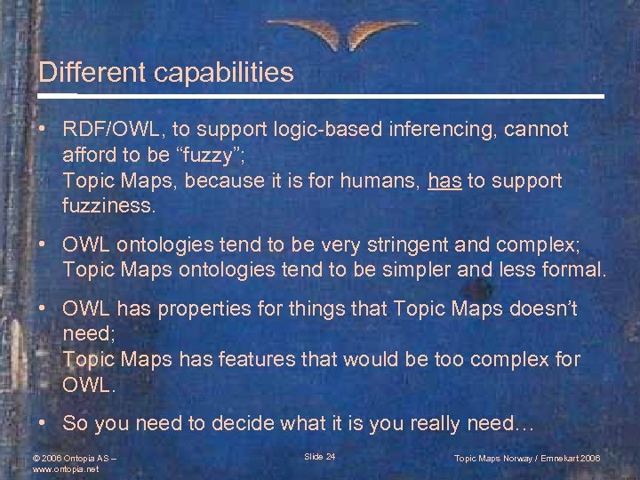 Different capabilities • RDF/OWL, to support logic-based inferencing, cannot afford to be “fuzzy”; Topic