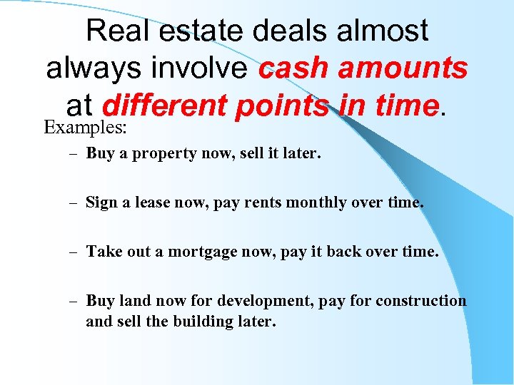 Real estate deals almost always involve cash amounts at different points in time. Examples: