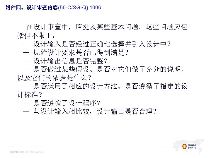 此处的位置是一级标题 附件四、设计审查内容(50 -C/SG-Q) 1996 在设计审查中，应提及某些基本问题。这些问题应包 括但不限于： — 设计输入是否经过正确地选择并引入设计中？ — 原始设计要求是否已得到满足？ — 设计输出信息是否完整？ — 是否做过某些假设、是否对它们做了充分的说明、