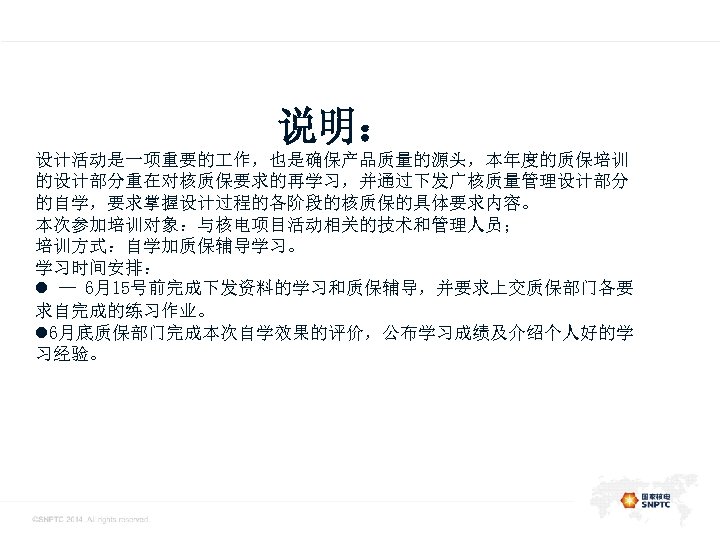 此处的位置是一级标题 说明： 设计活动是一项重要的 作，也是确保产品质量的源头，本年度的质保培训 的设计部分重在对核质保要求的再学习，并通过下发广核质量管理设计部分 的自学，要求掌握设计过程的各阶段的核质保的具体要求内容。 本次参加培训对象：与核电项目活动相关的技术和管理人员； 培训方式：自学加质保辅导学习。 学习时间安排： l — 6月15号前完成下发资料的学习和质保辅导，并要求上交质保部门各要 求自完成的练习作业。 l