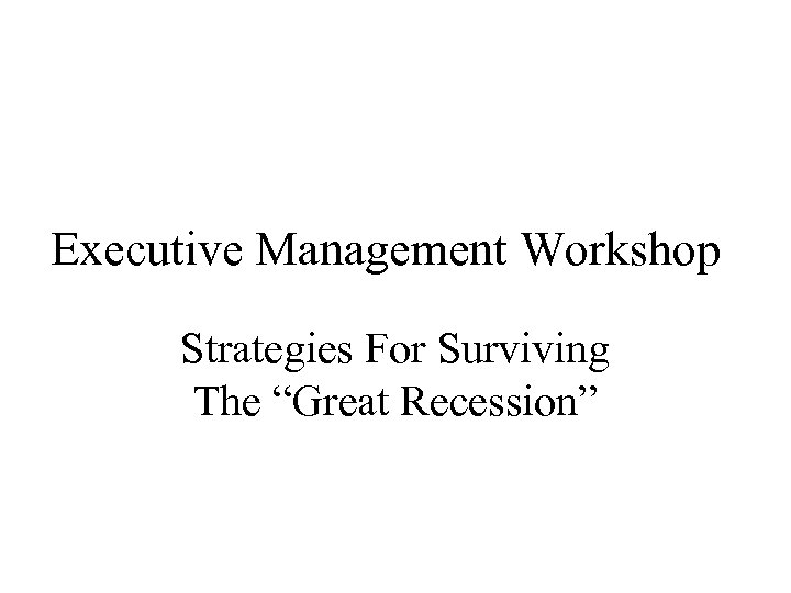 Executive Management Workshop Strategies For Surviving The “Great Recession” 