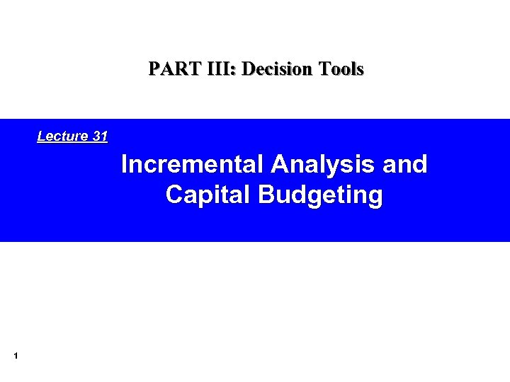 PART III: Decision Tools Lecture 31 Incremental Analysis and Capital Budgeting 1 