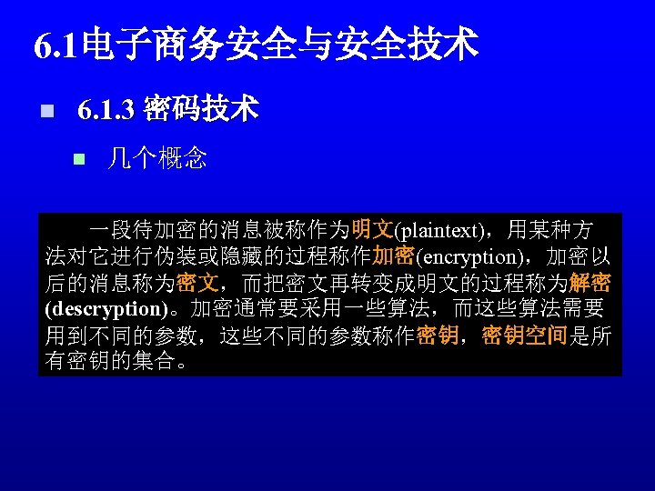6. 1电子商务安全与安全技术 n 6. 1. 3 密码技术 n 几个概念 一段待加密的消息被称作为明文(plaintext)，用某种方 法对它进行伪装或隐藏的过程称作加密(encryption)，加密以 后的消息称为密文，而把密文再转变成明文的过程称为解密 (descryption)。加密通常要采用一些算法，而这些算法需要 用到不同的参数，这些不同的参数称作密钥，密钥空间是所