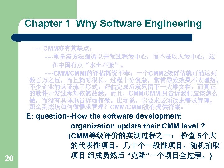 Chapter 1 Why Software Engineering ---- CMM亦有其缺点： ----重量级方法强调以开发过程为中心，而不是以人为中心，这 在中国有点“水土不服”。 ----CMM/CMMI的评估耗资不菲：一个CMM 2级评估就可能达到 数百万之巨，而且耗时很长，过程十分复杂，常常导致效果不太理想。 不少企业的认证流于形式，评估完成后就只留下一大堆文档，而真正 的软件开发过程却依然故我。而且，CMM/CMMI只告诉我们应该怎么