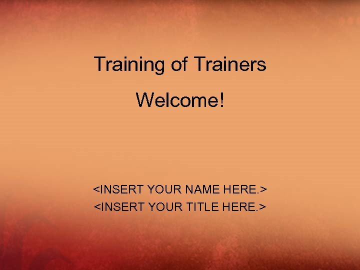 Training of Trainers Welcome! <INSERT YOUR NAME HERE. > <INSERT YOUR TITLE HERE. >