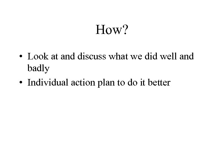 How? • Look at and discuss what we did well and badly • Individual