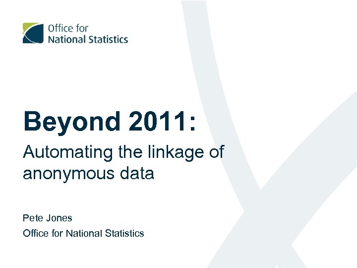 Beyond 2011: Automating the linkage of anonymous data Pete Jones Office for National Statistics