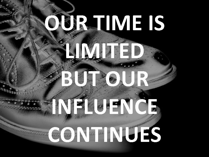 OUR TIME IS LIMITED BUT OUR INFLUENCE CONTINUES 