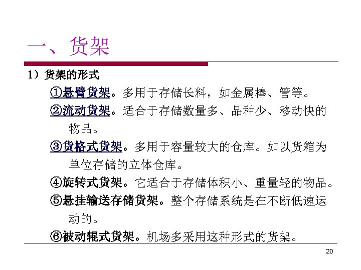 一、货架 1）货架的形式 ①悬臂货架。多用于存储长料，如金属棒、管等。 ②流动货架。适合于存储数量多、品种少、移动快的 物品。 ③货格式货架。多用于容量较大的仓库。如以货箱为 单位存储的立体仓库。 ④旋转式货架。它适合于存储体积小、重量轻的物品。 ⑤悬挂输送存储货架。整个存储系统是在不断低速运 动的。 ⑥被动辊式货架。机场多采用这种形式的货架。 20 