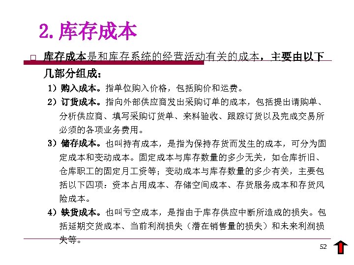 2. 库存成本 o 库存成本是和库存系统的经营活动有关的成本，主要由以下 几部分组成： 1）购入成本。指单位购入价格，包括购价和运费。 2）订货成本。指向外部供应商发出采购订单的成本，包括提出请购单、 分析供应商、填写采购订货单、来料验收、跟踪订货以及完成交易所 必须的各项业务费用。 3）储存成本。也叫持有成本，是指为保持存货而发生的成本，可分为固 定成本和变动成本。固定成本与库存数量的多少无关，如仓库折旧、 仓库职 的固定月 资等；变动成本与库存数量的多少有关，主要包