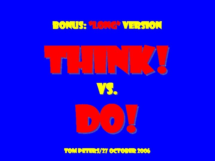 Bonus: “long” version Think! vs. do! Tom peters/27 October 2006 