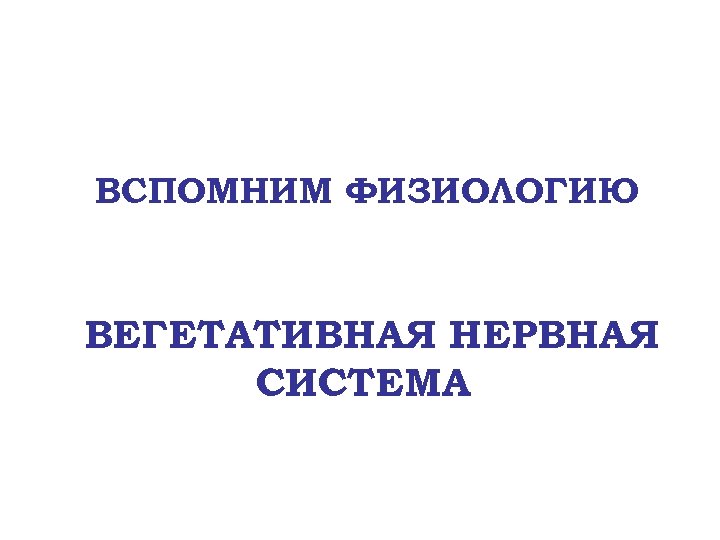 ВСПОМНИМ ФИЗИОЛОГИЮ ВЕГЕТАТИВНАЯ НЕРВНАЯ СИСТЕМА 