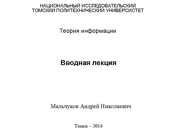 НАЦИОНАЛЬНЫЙ ИССЛЕДОВАТЕЛЬСКИЙ ТОМСКИЙ ПОЛИТЕХНИЧЕСКИЙ УНИВЕРСИСТЕТ Теория информации Вводная лекция Мальчуков Андрей Николаевич Томск –