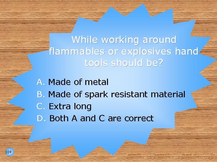 While working around flammables or explosives hand tools should be? A. Made of metal