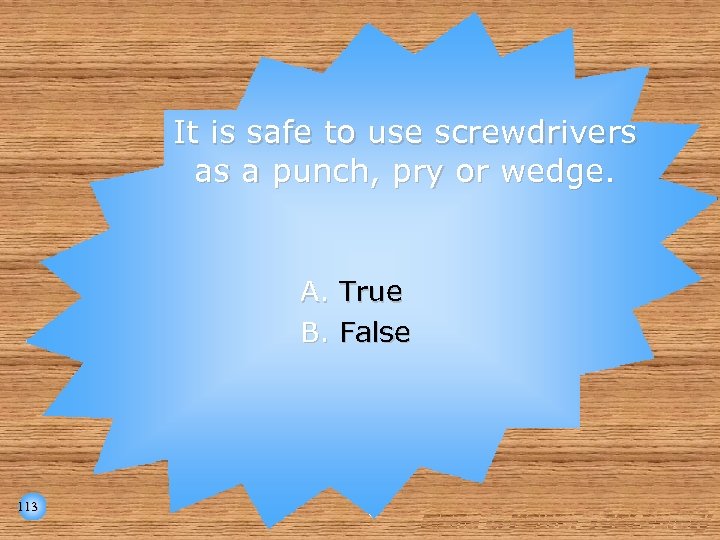 It is safe to use screwdrivers as a punch, pry or wedge. A. True