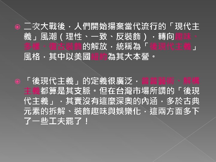  二次大戰後，人們開始揚棄當代流行的「現代主 義」風潮（理性、一致、反裝飾），轉向趣味、 多樣、復古裝飾的解放，統稱為「後現代主義」 風格，其中以美國紐約為其大本營。 「後現代主義」的定義很廣泛，普普藝術、解構 主義都算是其支脈。但在台灣市場所謂的「後現 代主義」，其實沒有這麼深奧的內涵，多於古典 元素的拆解、裝飾趣味與娛樂化，這兩方面多下 了一些 夫罷了！ 