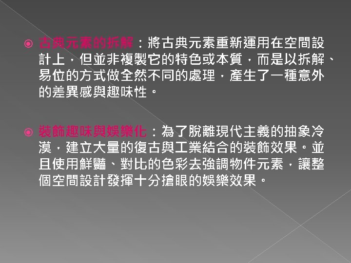  古典元素的拆解：將古典元素重新運用在空間設 計上，但並非複製它的特色或本質，而是以拆解、 易位的方式做全然不同的處理，產生了一種意外 的差異感與趣味性。 裝飾趣味與娛樂化：為了脫離現代主義的抽象冷 漠，建立大量的復古與 業結合的裝飾效果。並 且使用鮮豔、對比的色彩去強調物件元素，讓整 個空間設計發揮十分搶眼的娛樂效果。 