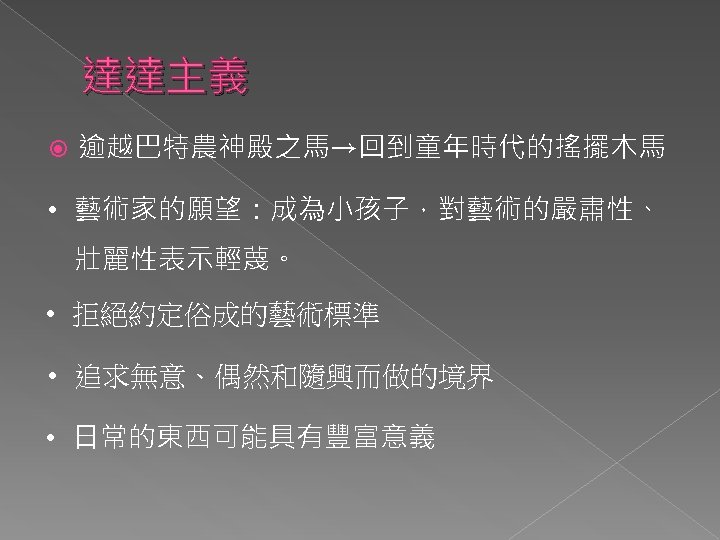 達達主義 逾越巴特農神殿之馬→回到童年時代的搖擺木馬 • 藝術家的願望：成為小孩子，對藝術的嚴肅性、 壯麗性表示輕蔑。 • 拒絕約定俗成的藝術標準 • 追求無意、偶然和隨興而做的境界 • 日常的東西可能具有豐富意義 