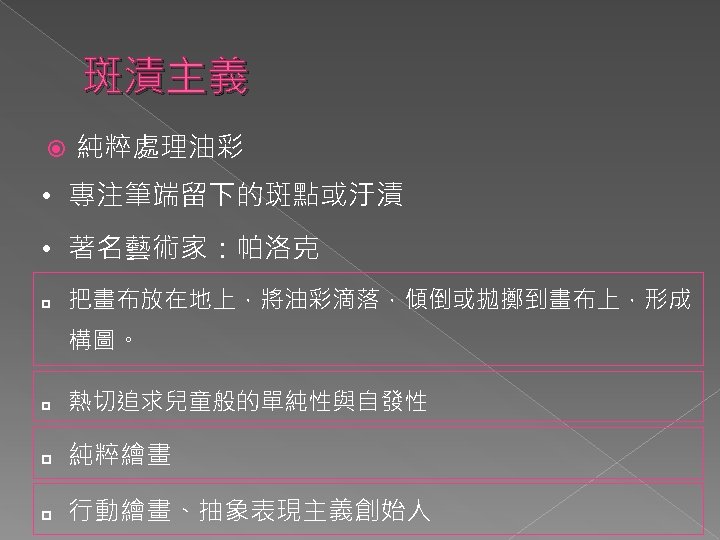 斑漬主義 純粹處理油彩 • 專注筆端留下的斑點或汙漬 • 著名藝術家：帕洛克 p 把畫布放在地上，將油彩滴落，傾倒或拋擲到畫布上，形成 構圖。 p 熱切追求兒童般的單純性與自發性 p 純粹繪畫 p