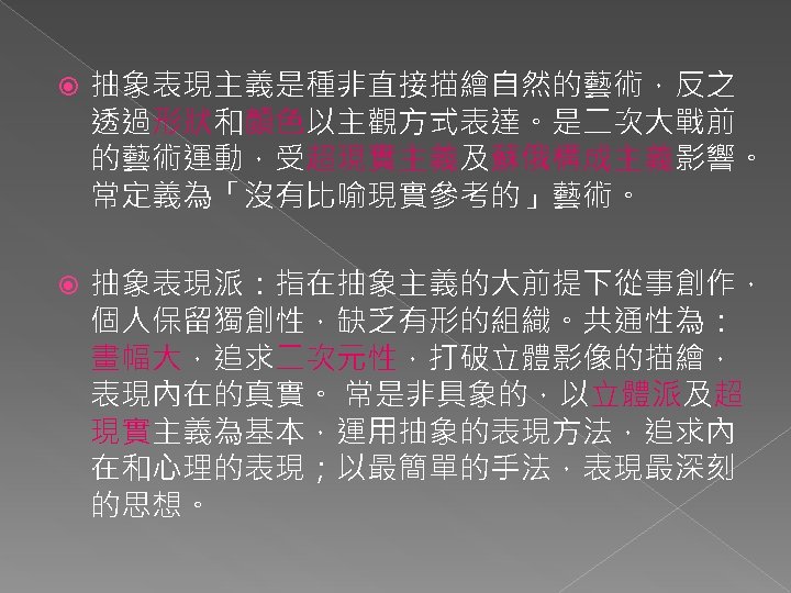  抽象表現主義是種非直接描繪自然的藝術，反之 透過形狀和顏色以主觀方式表達。是二次大戰前 的藝術運動，受超現實主義及蘇俄構成主義影響。 常定義為「沒有比喻現實參考的」藝術。 抽象表現派：指在抽象主義的大前提下從事創作， 個人保留獨創性，缺乏有形的組織。共通性為： 畫幅大，追求二次元性，打破立體影像的描繪， 表現內在的真實。 常是非具象的，以立體派及超 現實主義為基本，運用抽象的表現方法，追求內 在和心理的表現；以最簡單的手法，表現最深刻 的思想。 