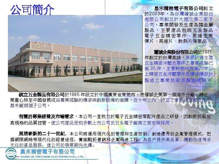 公司簡介 　 　昌禾精密電子有限公司創 立 於 2003年 ，為台灣蓮誠企業股份 有限公司創立於大陸之第二家子 公 司，專業開發及生產各類金屬 製品，主要產品包括五金製品、 電子五金精密零件、馬達支架、 彈片、馬達片、散熱片等產品。 　
