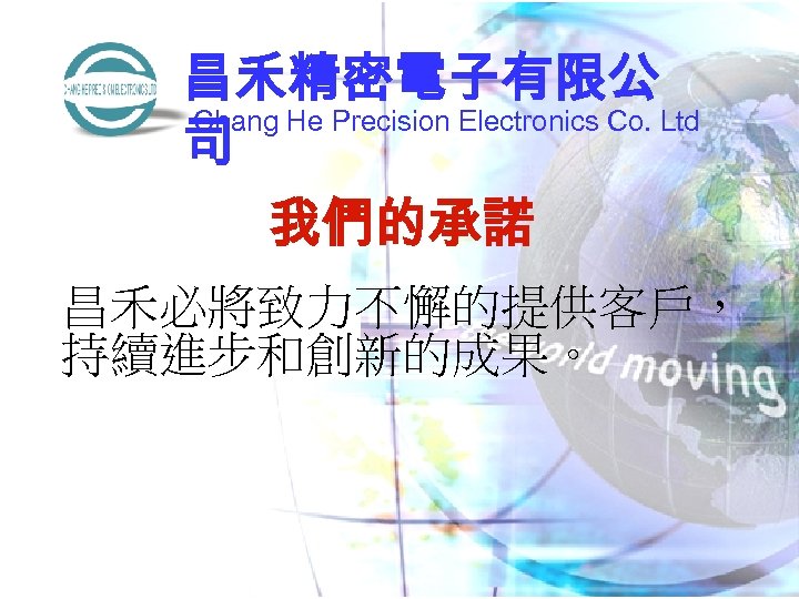 昌禾精密電子有限公 Chang He Precision Electronics Co. Ltd 司 我們的承諾 昌禾必將致力不懈的提供客戶， 持續進步和創新的成果。 