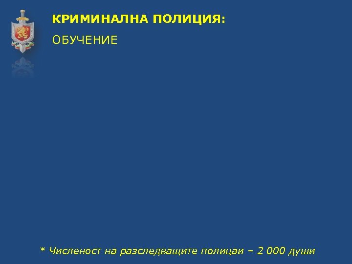 КРИМИНАЛНА ПОЛИЦИЯ: ОБУЧЕНИЕ * Численост на разследващите полицаи – 2 000 души 