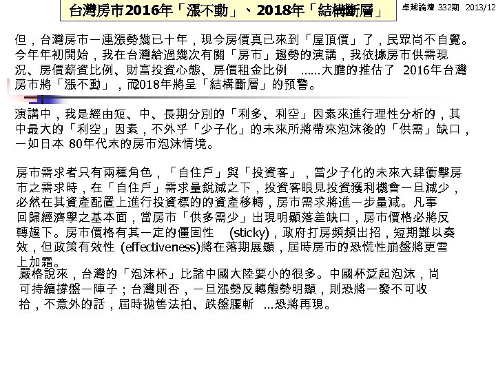 台灣房市2016年「漲不動」、2018年「結構斷層」 卓越論壇 332期 2013/12 但，台灣房市一連漲勢幾已十年，現今房價真已來到「屋頂價」了，民眾尚不自覺。 今年年初開始，我在台灣給過幾次有關「房市」趨勢的演講，我依據房市供需現 況、房價薪資比例、財富投資心態、房價租金比例 ……大膽的推估了 2016年台灣 房市將「漲不動」，而 2018年將呈「結構斷層」的預警。 演講中，我是經由短、中、長期分別的「利多、利空」因素來進行理性分析的，其 中最大的「利空」因素，不外乎「少子化」的未來所將帶來泡沫後的「供需」缺口， 一如日本