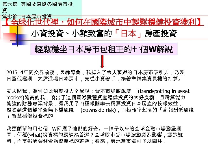 第六節 英國及東協各國房市投 資 第七節 日本房市投資 【全球化世代裡，如何在國際城市中輕鬆穩健投資獲利】 小資投資、小額致富的「日本」房產投資 輕鬆穩坐日本房市包租王的七個W解說 201314年間交界前後，因緣際會，我掉入了令人著迷的日本房市吸引力，乃趁 日圓低檔期，大肆進場日本房市，先從小資著手，接著準備集資買樓的打算。 友人問我，為何如此深度投入？我說：資本市場敏銳度 (trendspotting in asset