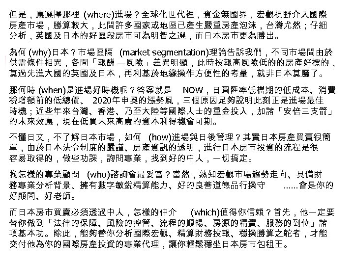 但是，應選擇那裡 (where)進場？全球化世代裡，資金無國界，宏觀視野介入國際 房產市場，勝算較大，此間許多國家或地區已產生嚴重房產泡沫，台灣尤然；仔細 分析，英國及日本的好區段房市可為明智之選，而日本房市更為勝出。 為何 (why)日本？市場區隔 (market segmentation)理論告訴我們，不同市場間由於 供需條件相異，各間「報酬 —風險」差異明顯，此時投報高風險低的的房產好標的， 莫過先進大國的英國及日本，再利基於地緣操作方便性的考量，就非日本莫屬了。 那何時 (when)是進場好時機呢？答案就是 NOW，日圓匯率低檔期的低成本、消費