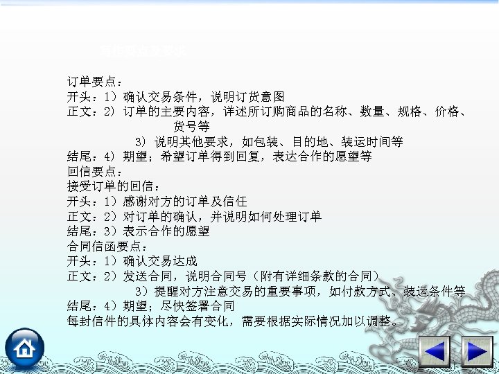 写作要点及要求 订单要点： 开头： 1）确认交易条件，说明订货意图 正文： 2) 订单的主要内容，详述所订购商品的名称、数量、规格、价格、 货号等 3) 说明其他要求，如包装、目的地、装运时间等 结尾： 4) 期望；希望订单得到回复，表达合作的愿望等 回信要点：