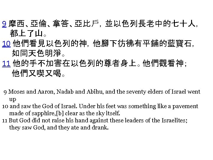 9 摩西、亞倫、拿答、亞比戶，並以色列長老中的七十人， 都上了山。 10 他們看見以色列的神，他腳下彷彿有平鋪的藍寶石， 如同天色明淨。 11 他的手不加害在以色列的尊者身上。他們觀看神； 他們又喫又喝。 9 Moses and Aaron, Nadab