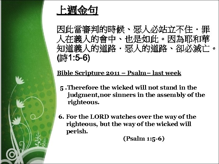 上週金句 因此當審判的時候、惡人必站立不住．罪 人在義人的會中、也是如此。因為耶和華 知道義人的道路．惡人的道路、卻必滅亡。 (詩 1: 5 -6) Bible Scripture 2011 – Psalm– last