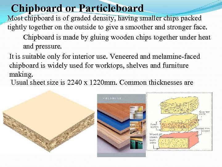 Chipboard or Particleboard Most chipboard is of graded density, having smaller chips packed tightly