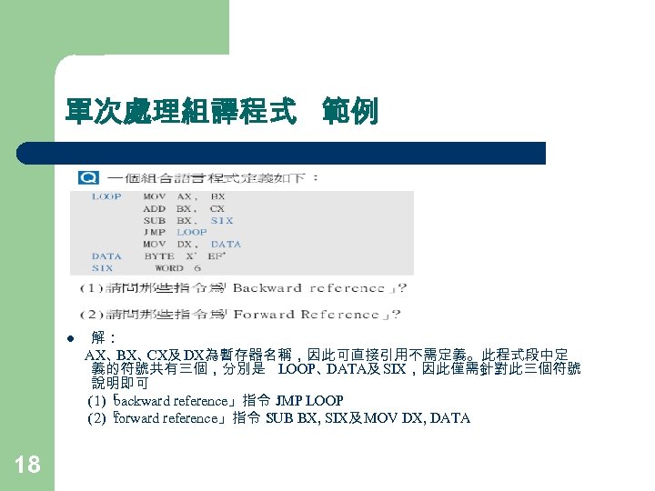 單次處理組譯程式 範例 l 18 解： AX、 BX、 CX及 DX為暫存器名稱，因此可直接引用不需定義。此程式段中定 義的符號共有三個，分別是 LOOP、 DATA及 SIX，因此僅需針對此三個符號 說明即可