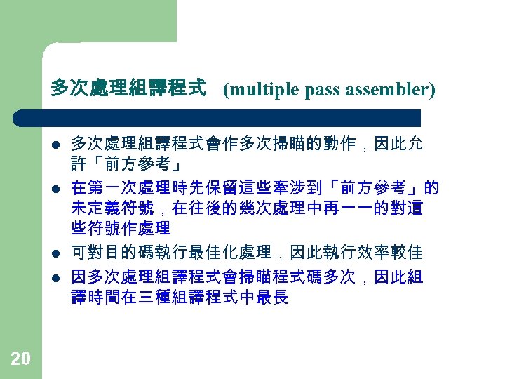 多次處理組譯程式 (multiple pass assembler) l l 20 多次處理組譯程式會作多次掃瞄的動作，因此允 許「前方參考」 在第一次處理時先保留這些牽涉到「前方參考」的 未定義符號，在往後的幾次處理中再一一的對這 些符號作處理 可對目的碼執行最佳化處理，因此執行效率較佳 因多次處理組譯程式會掃瞄程式碼多次，因此組