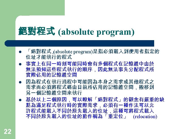 絕對程式 (absolute program) l l 22 「絕對程式」 (absolute program)是指必須載入到使用者指定的 位址才能執行的程式 事實上在同一時刻可能同時會有多個程式在記憶體中由於 無法預知這些程式執行的順序，因此無法事先分配程式所 實際佔用的記憶體空間 因為程式在執行過程中可能因為本身之需求或其他程式之