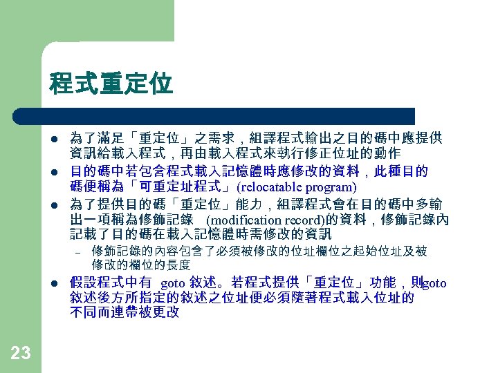 程式重定位 l l l 為了滿足「重定位」之需求，組譯程式輸出之目的碼中應提供 資訊給載入程式，再由載入程式來執行修正位址的動作 目的碼中若包含程式載入記憶體時應修改的資料，此種目的 碼便稱為「可重定址程式」 (relocatable program) 為了提供目的碼「重定位」能力，組譯程式會在目的碼中多輸 出一項稱為修飾記錄 (modification record)的資料，修飾記錄內